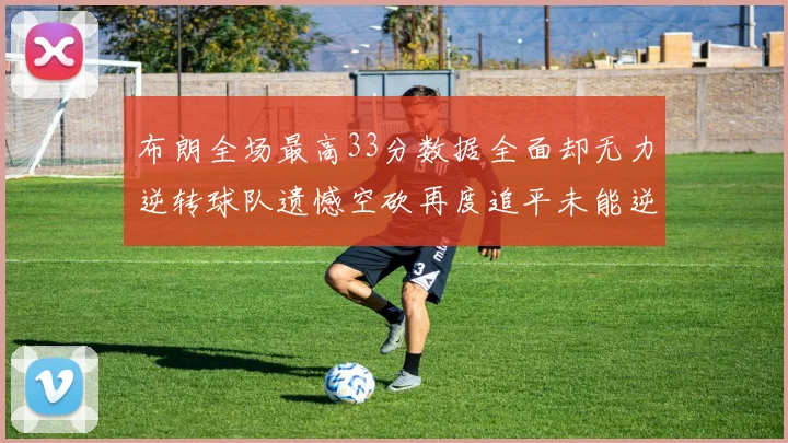 布朗全场最高33分数据全面却无力逆转球队遗憾空砍再度追平未能逆袭