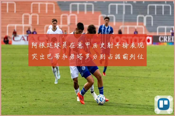 阿根廷球员在意甲历史射手榜表现突出巴蒂和劳塔罗分别占据前列位置