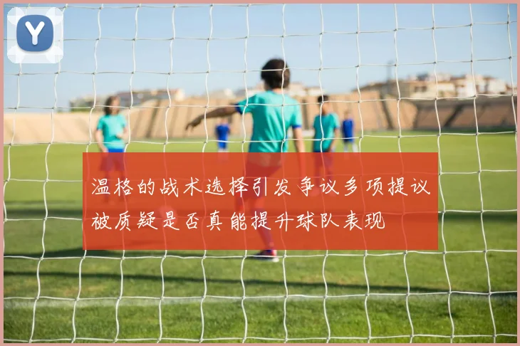 温格的战术选择引发争议多项提议被质疑是否真能提升球队表现