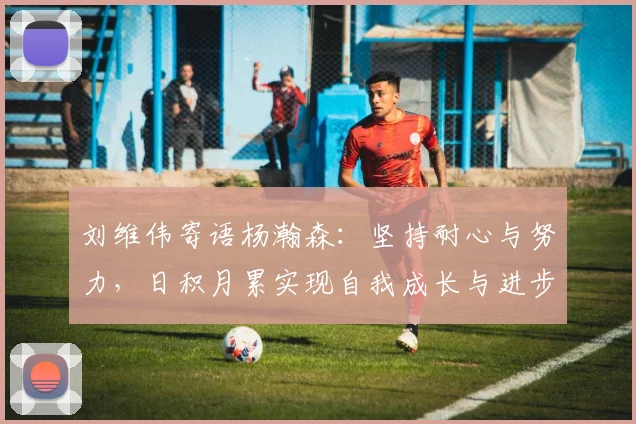 刘维伟寄语杨瀚森：坚持耐心与努力，日积月累实现自我成长与进步