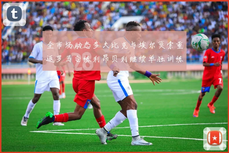 全市场动态多夫比克与埃尔莫索重返罗马合练利昂贝利继续单独训练状态观察
