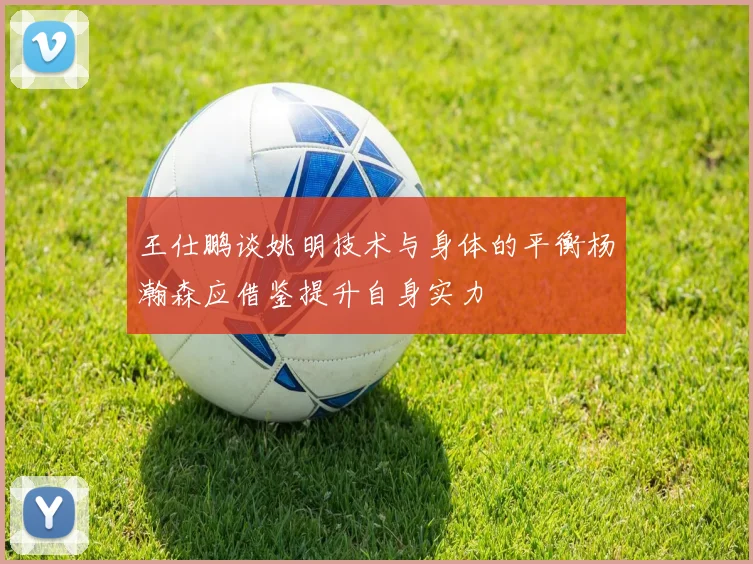 王仕鹏谈姚明技术与身体的平衡杨瀚森应借鉴提升自身实力