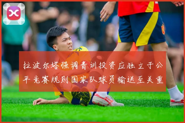 拉波尔塔强调青训投资应独立于公平竞赛规则国家队球员输送至关重要