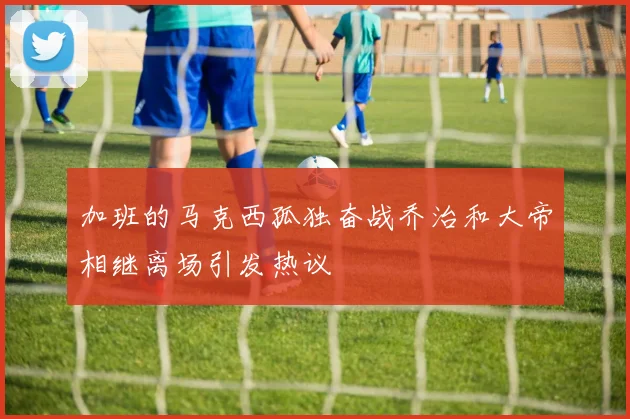 加班的马克西孤独奋战乔治和大帝相继离场引发热议