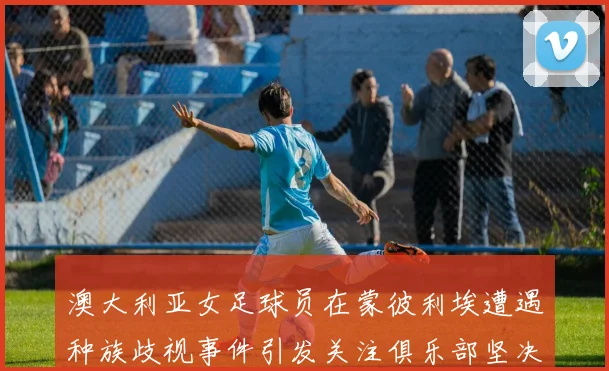 澳大利亚女足球员在蒙彼利埃遭遇种族歧视事件引发关注俱乐部坚决否认