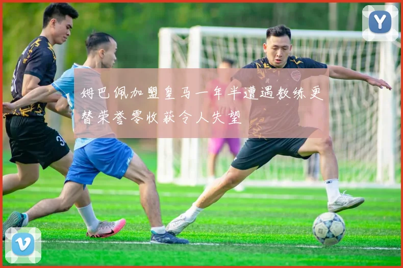 姆巴佩加盟皇马一年半遭遇教练更替荣誉零收获令人失望