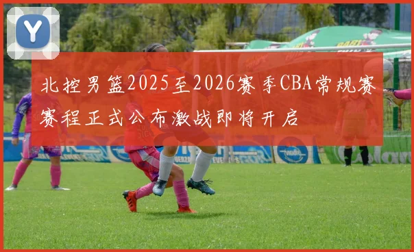 北控男篮2025至2026赛季CBA常规赛赛程正式公布激战即将开启