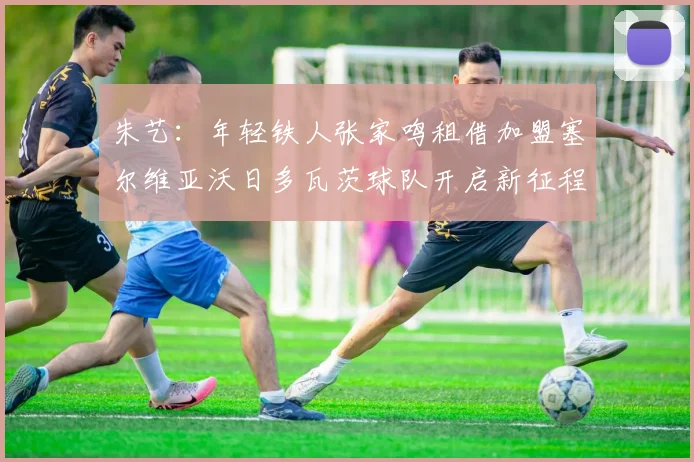 朱艺：年轻铁人张家鸣租借加盟塞尔维亚沃日多瓦茨球队开启新征程