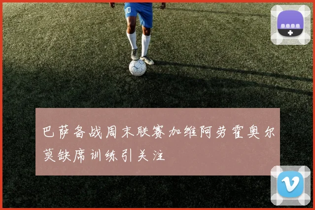 巴萨备战周末联赛加维阿劳霍奥尔莫缺席训练引关注