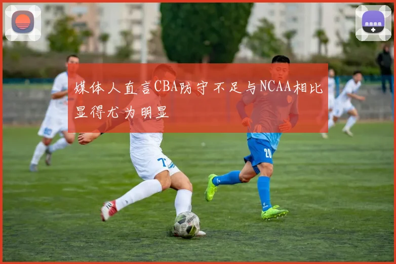 媒体人直言CBA防守不足与NCAA相比显得尤为明显