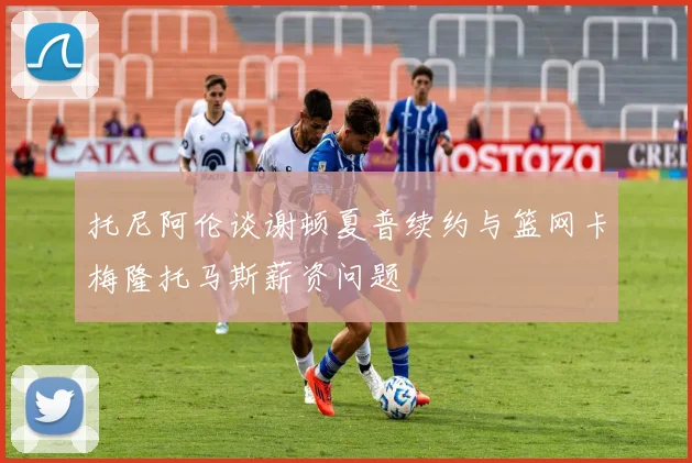 托尼阿伦谈谢顿夏普续约与篮网卡梅隆托马斯薪资问题