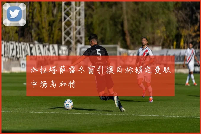 加拉塔萨雷冬窗引援目标锁定曼联中场乌加特
