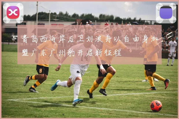 青岛西海岸后卫刘浪舟以自由身加盟广东广州豹开启新征程