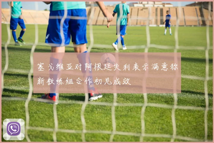 塞戈维亚对阿根廷失利表示满意称新教练组合作初见成效