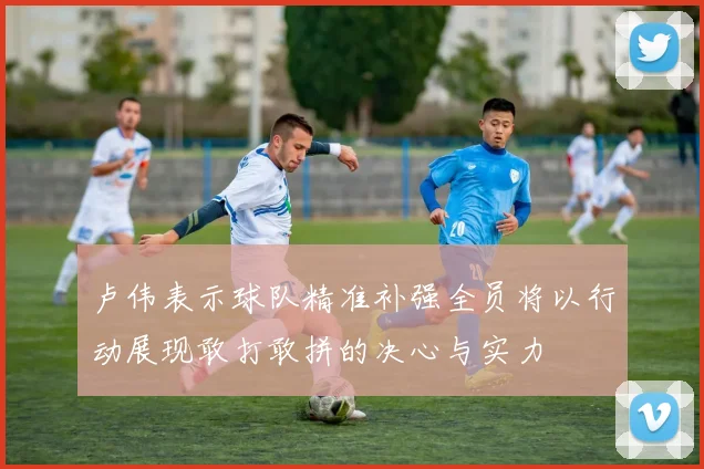卢伟表示球队精准补强全员将以行动展现敢打敢拼的决心与实力