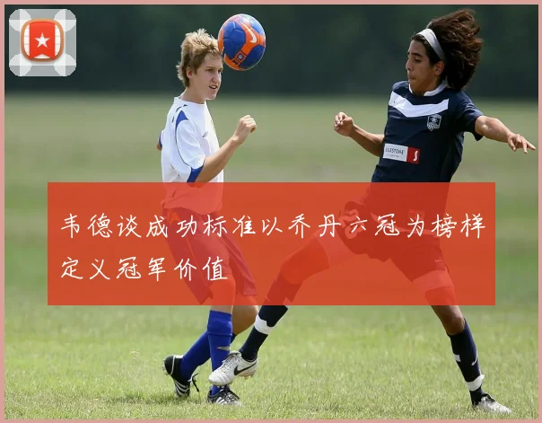 韦德谈成功标准以乔丹六冠为榜样定义冠军价值