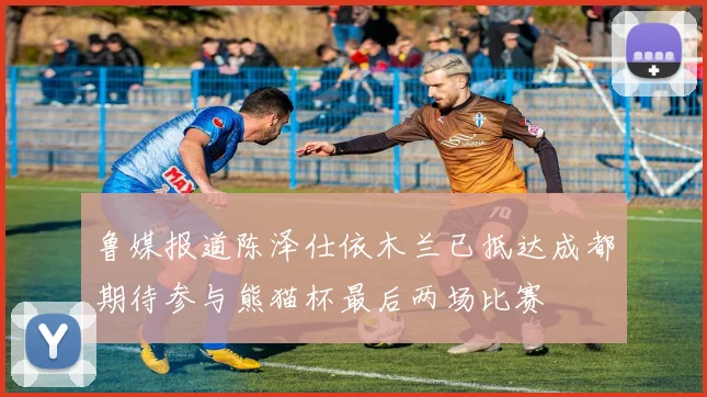 鲁媒报道陈泽仕依木兰已抵达成都期待参与熊猫杯最后两场比赛