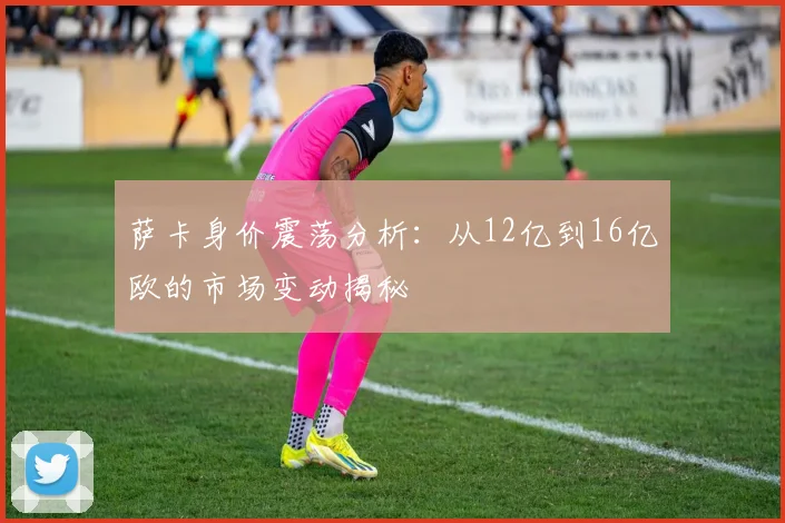 萨卡身价震荡分析：从12亿到16亿欧的市场变动揭秘