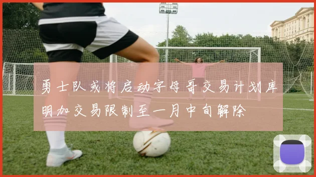 勇士队或将启动字母哥交易计划库明加交易限制至一月中旬解除