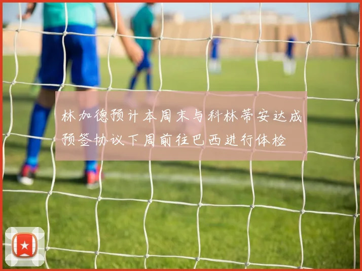 林加德预计本周末与科林蒂安达成预签协议下周前往巴西进行体检
