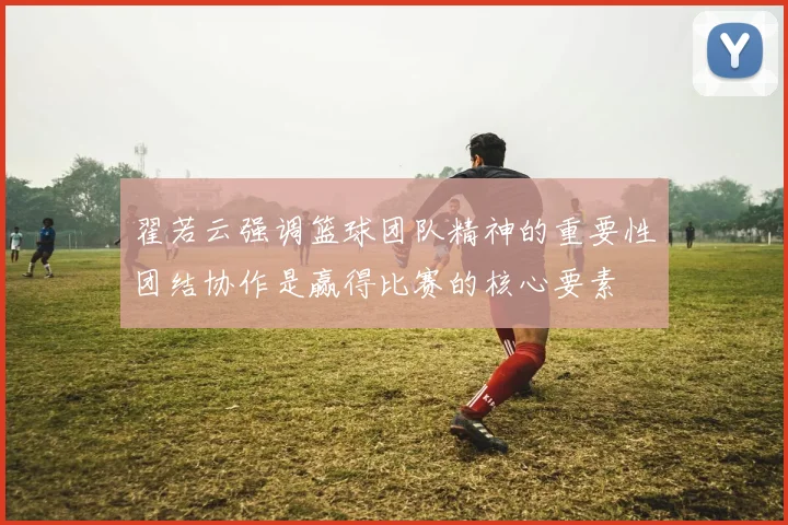 翟若云强调篮球团队精神的重要性团结协作是赢得比赛的核心要素
