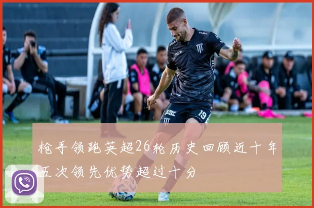 枪手领跑英超26轮历史回顾近十年五次领先优势超过十分