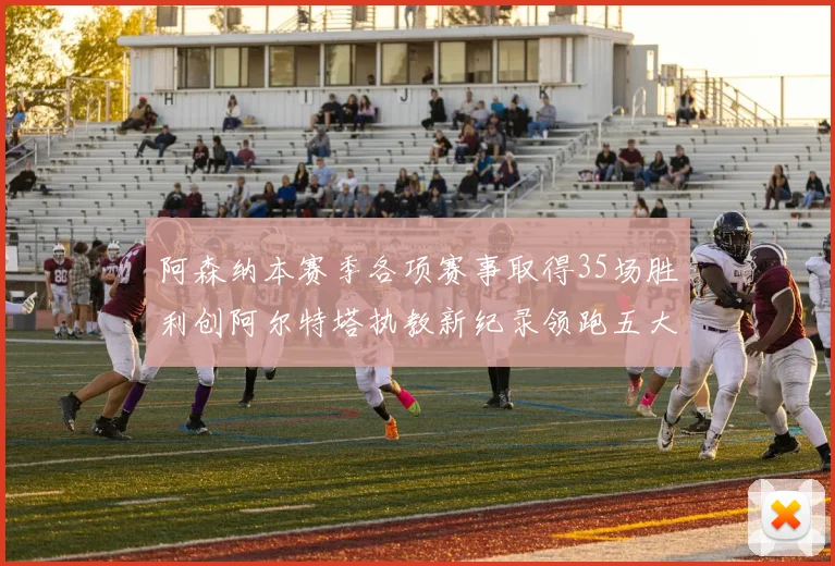 阿森纳本赛季各项赛事取得35场胜利创阿尔特塔执教新纪录领跑五大联赛