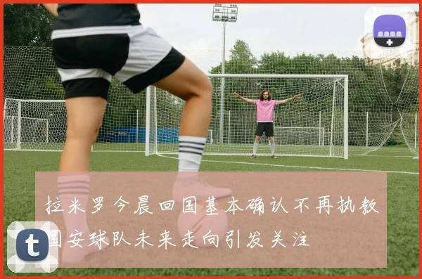 拉米罗今晨回国基本确认不再执教国安球队未来走向引发关注
