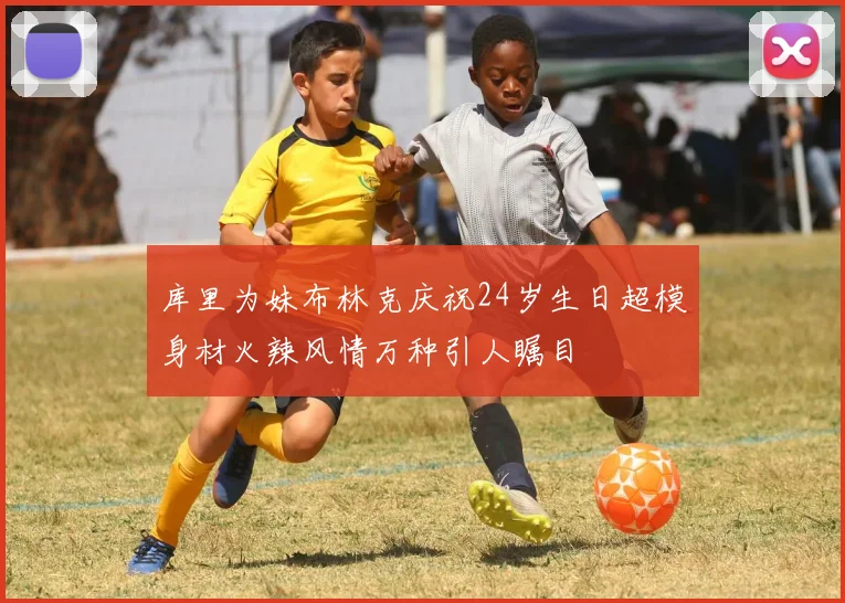库里为妹布林克庆祝24岁生日超模身材火辣风情万种引人瞩目