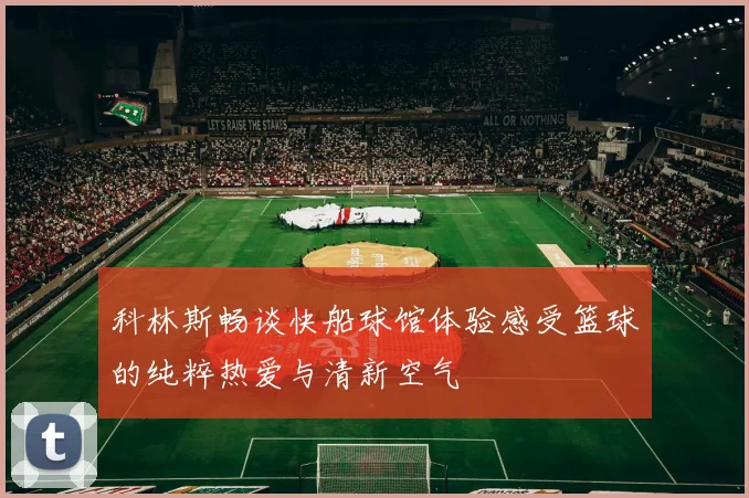 科林斯畅谈快船球馆体验感受篮球的纯粹热爱与清新空气