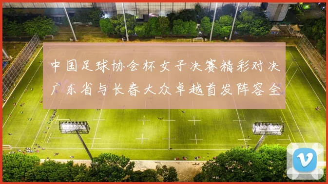 中国足球协会杯女子决赛精彩对决广东省与长春大众卓越首发阵容全面解析