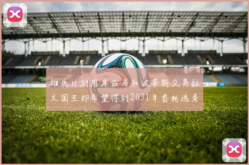 雄鹿计划用库兹马和波蒂斯交易拉文国王却希望得到2031年首轮选秀权