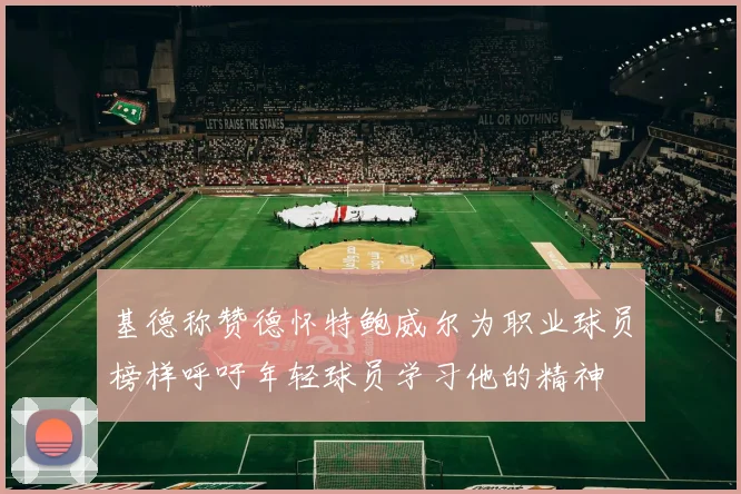 基德称赞德怀特鲍威尔为职业球员榜样呼吁年轻球员学习他的精神