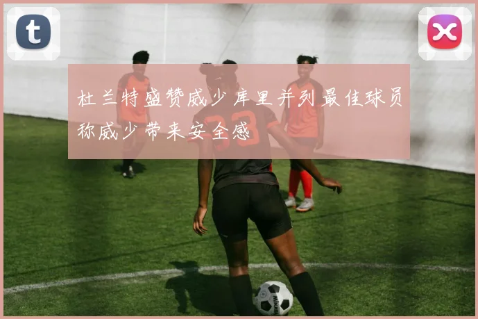 杜兰特盛赞威少库里并列最佳球员称威少带来安全感