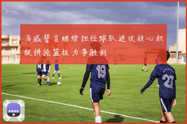 马威誓言继续担任球队进攻核心积极拼抢篮板力争胜利