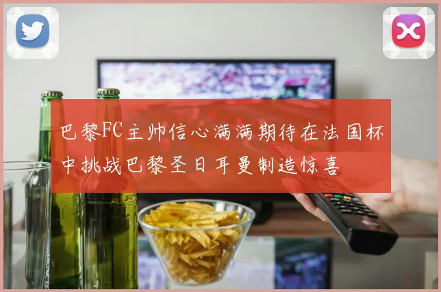 巴黎FC主帅信心满满期待在法国杯中挑战巴黎圣日耳曼制造惊喜