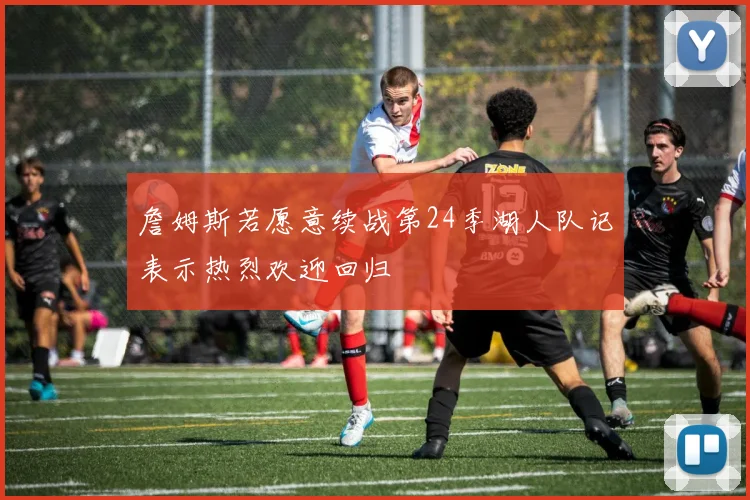 詹姆斯若愿意续战第24季湖人队记表示热烈欢迎回归