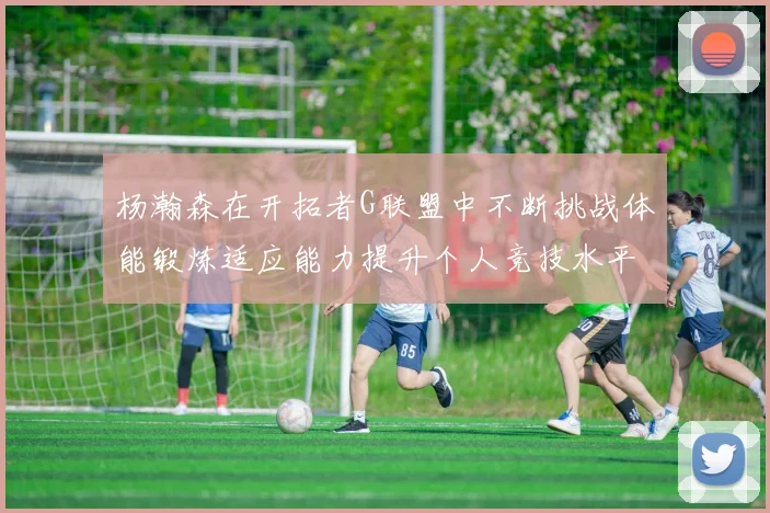 杨瀚森在开拓者G联盟中不断挑战体能锻炼适应能力提升个人竞技水平