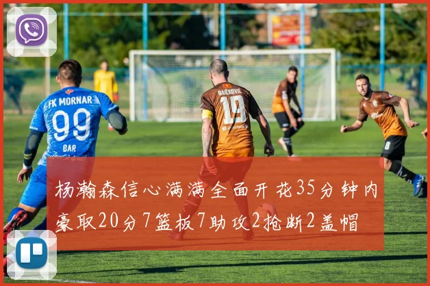 杨瀚森信心满满全面开花35分钟内豪取20分7篮板7助攻2抢断2盖帽