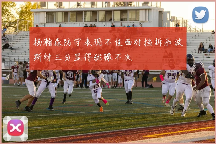 杨瀚森防守表现不佳面对挡拆和波斯特三分显得犹豫不决