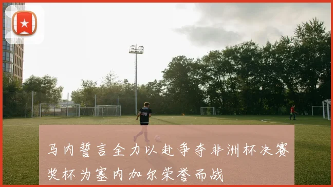 马内誓言全力以赴争夺非洲杯决赛奖杯为塞内加尔荣誉而战