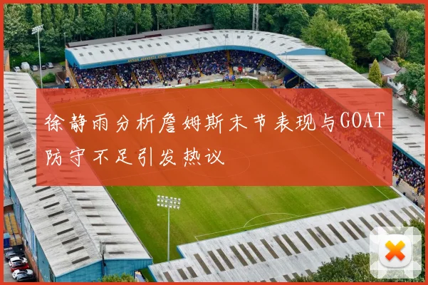 徐静雨分析詹姆斯末节表现与GOAT防守不足引发热议